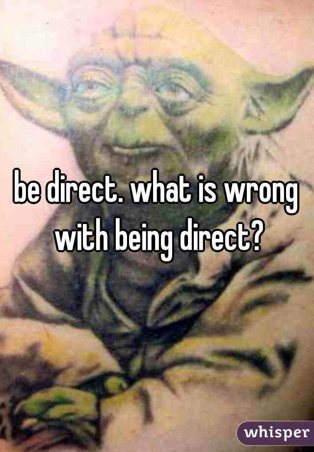 be direct. what is wrong with being direct?
