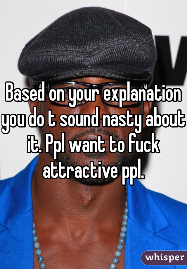 Based on your explanation you do t sound nasty about it. Ppl want to fuck attractive ppl. 