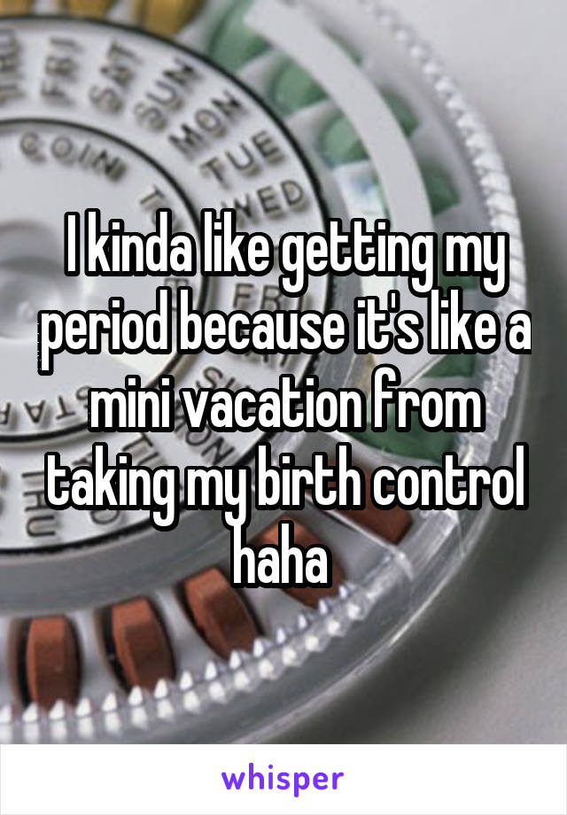 I kinda like getting my period because it's like a mini vacation from taking my birth control haha 