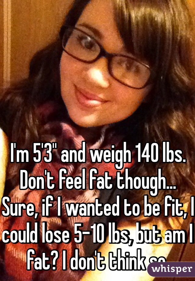 I'm 5'3'' and weigh 140 lbs. Don't feel fat though...
Sure, if I wanted to be fit, I could lose 5-10 lbs, but am I fat? I don't think so.