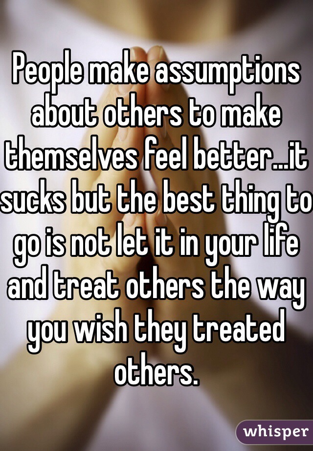 People make assumptions about others to make themselves feel better...it sucks but the best thing to go is not let it in your life and treat others the way you wish they treated others. 