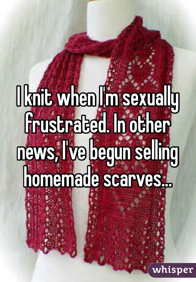 I knit when I'm sexually frustrated. In other news, I've begun selling homemade scarves... 