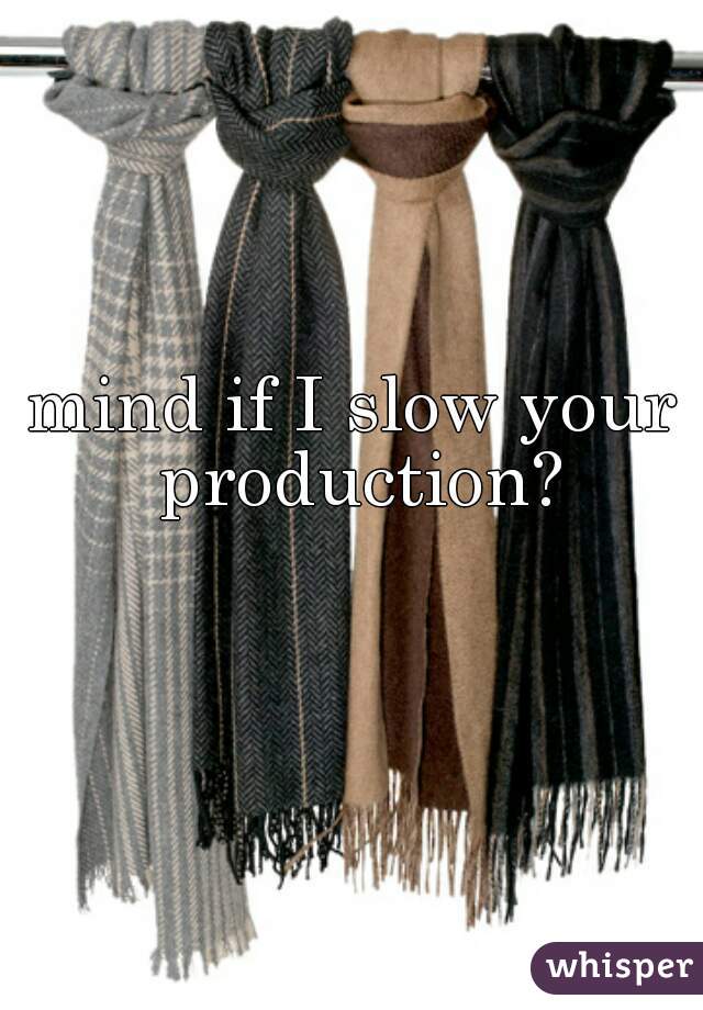 mind if I slow your production?
 