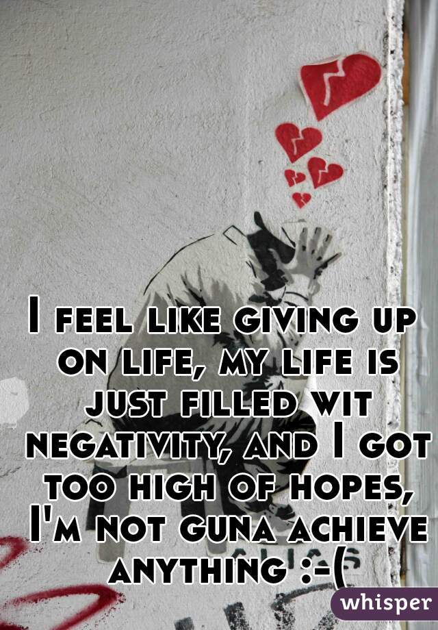I feel like giving up on life, my life is just filled wit negativity, and I got too high of hopes, I'm not guna achieve anything :-(