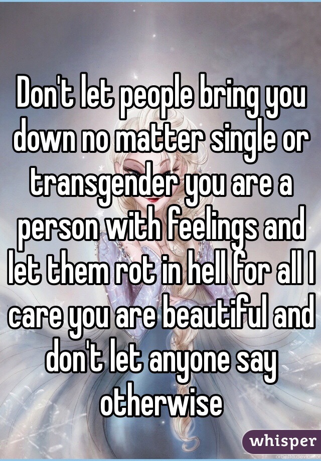 Don't let people bring you down no matter single or transgender you are a person with feelings and let them rot in hell for all I care you are beautiful and don't let anyone say otherwise 