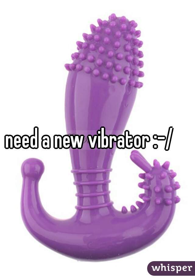 need a new vibrator :-/ 
 
