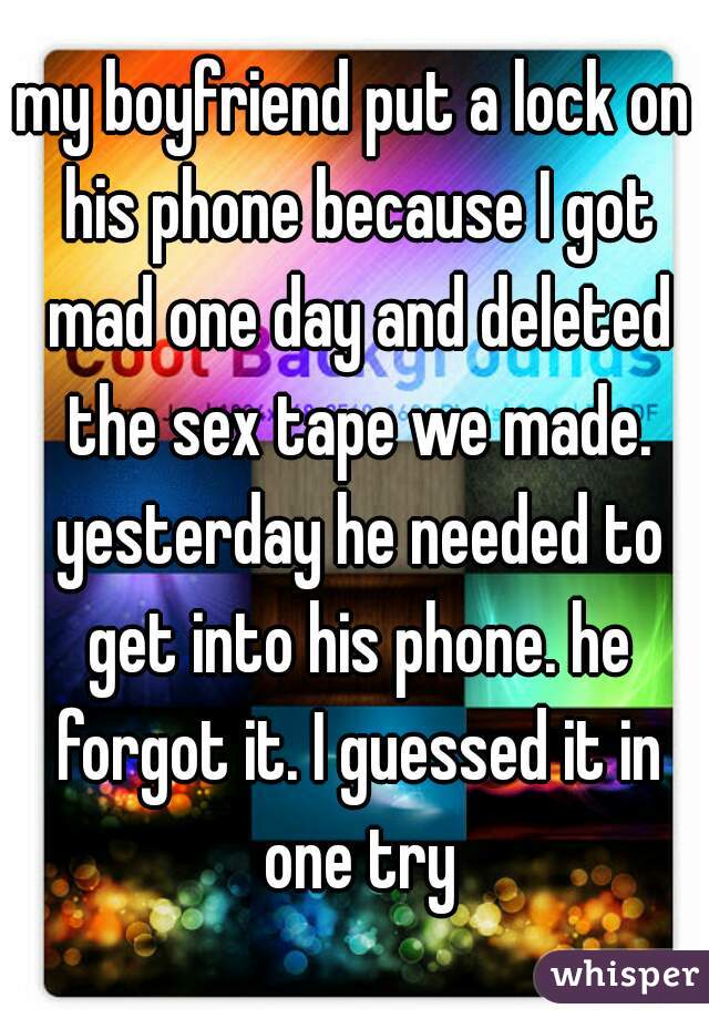 my boyfriend put a lock on his phone because I got mad one day and deleted the sex tape we made. yesterday he needed to get into his phone. he forgot it. I guessed it in one try