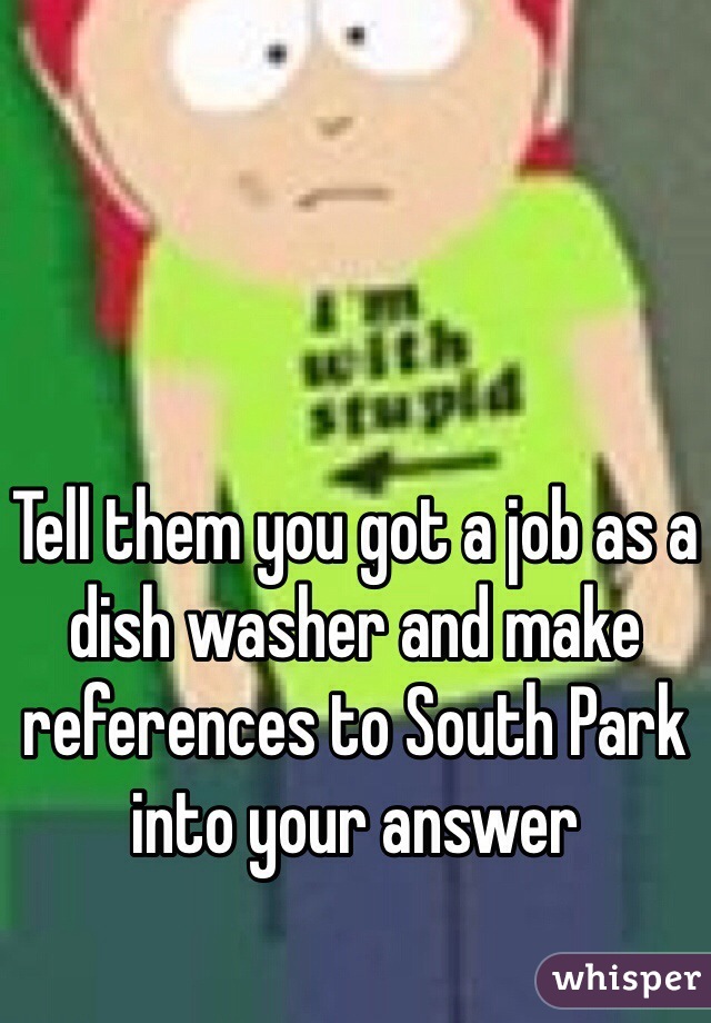 Tell them you got a job as a dish washer and make references to South Park into your answer 