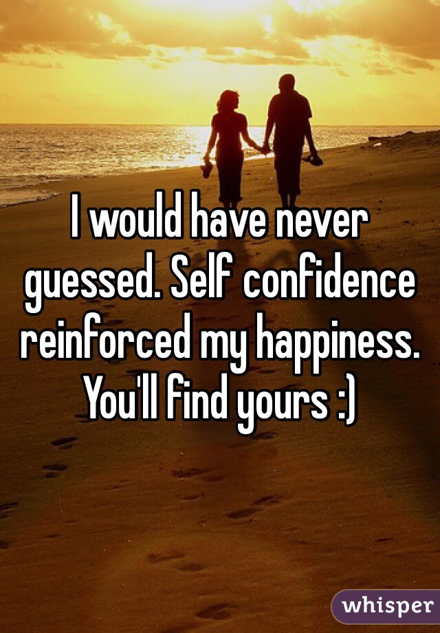 I would have never guessed. Self confidence reinforced my happiness. You'll find yours :)