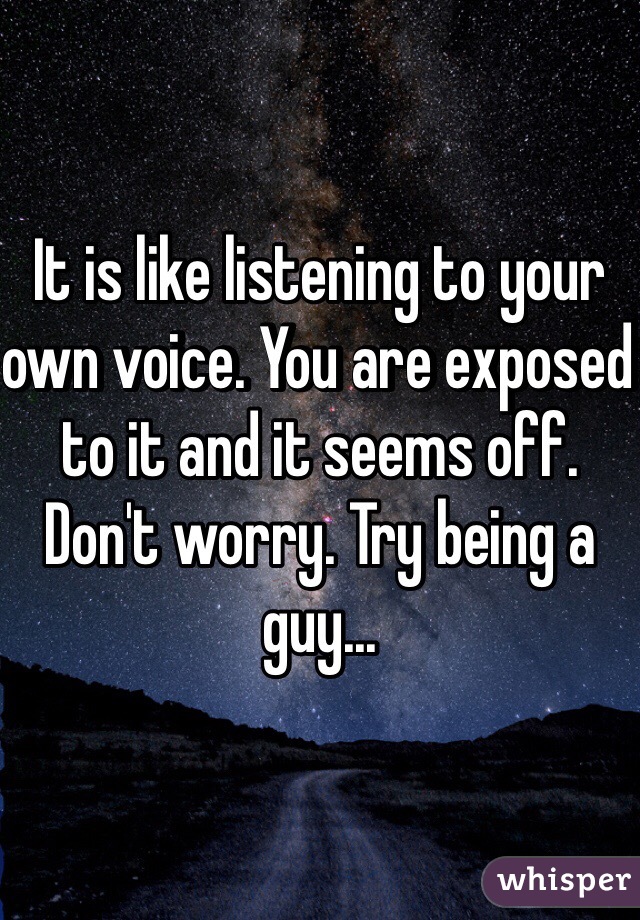 It is like listening to your own voice. You are exposed to it and it seems off. Don't worry. Try being a guy...