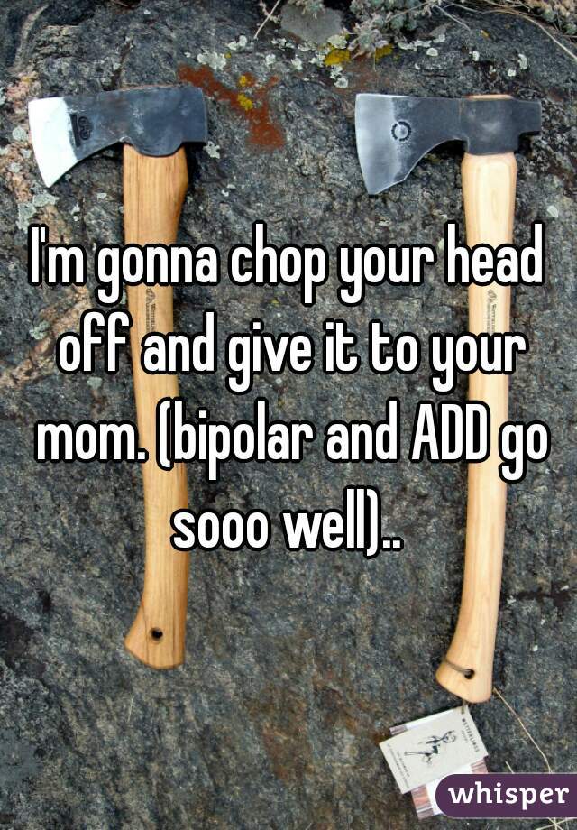 I'm gonna chop your head off and give it to your mom. (bipolar and ADD go sooo well).. 