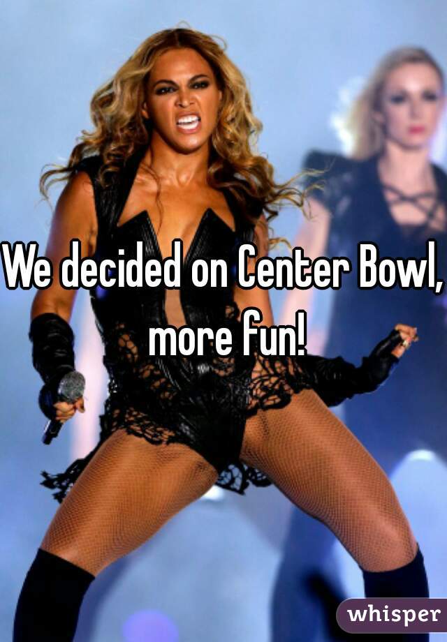We decided on Center Bowl, more fun!