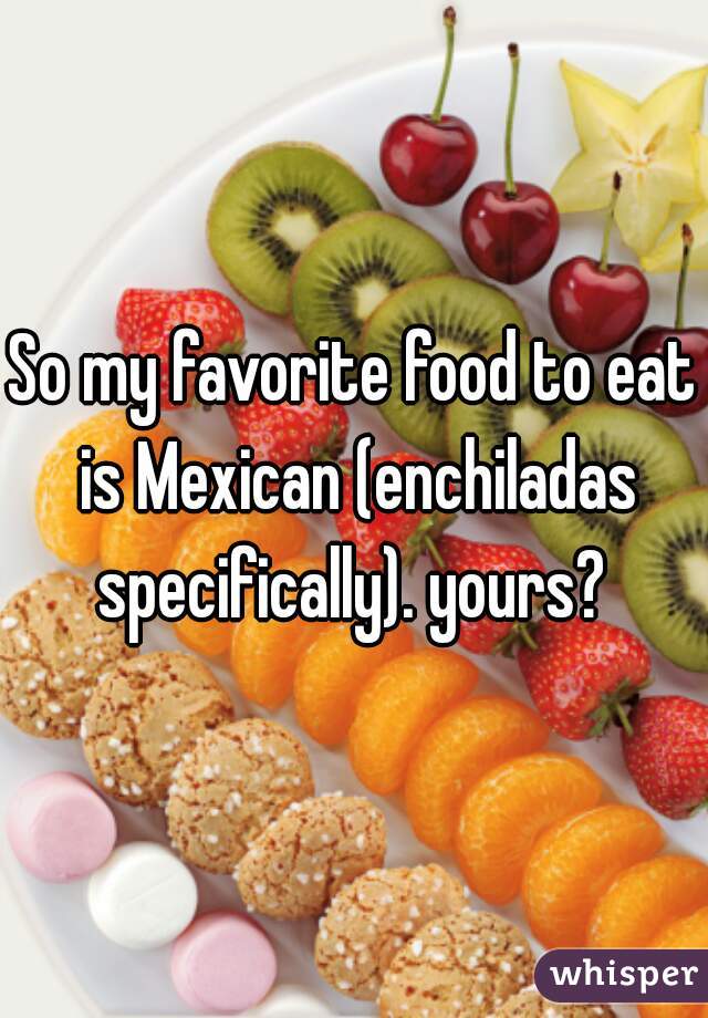 So my favorite food to eat is Mexican (enchiladas specifically). yours? 
