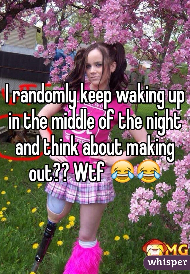 I randomly keep waking up in the middle of the night and think about making out?? Wtf 😂😂