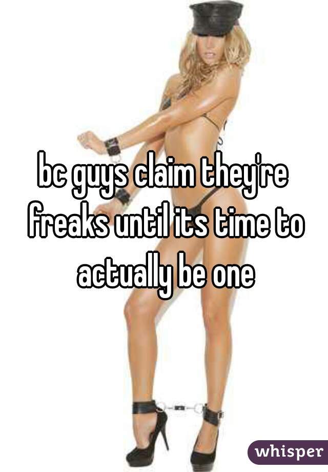 bc guys claim they're freaks until its time to actually be one