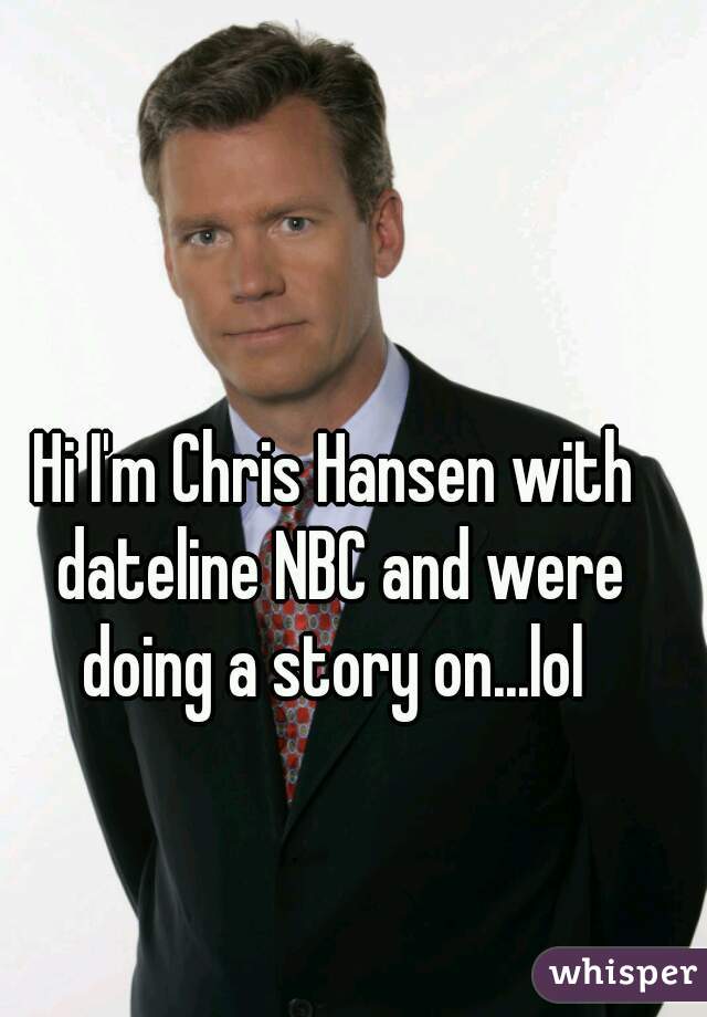 Hi I'm Chris Hansen with dateline NBC and were doing a story on...lol 