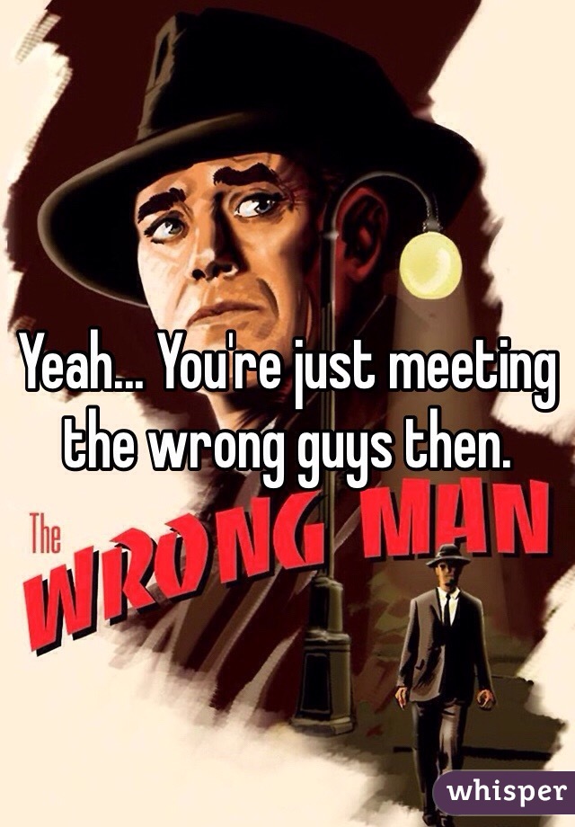 Yeah... You're just meeting the wrong guys then. 