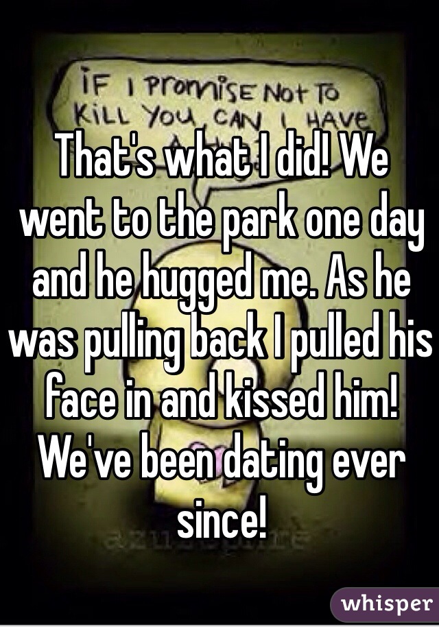 That's what I did! We went to the park one day and he hugged me. As he was pulling back I pulled his face in and kissed him! We've been dating ever since!
