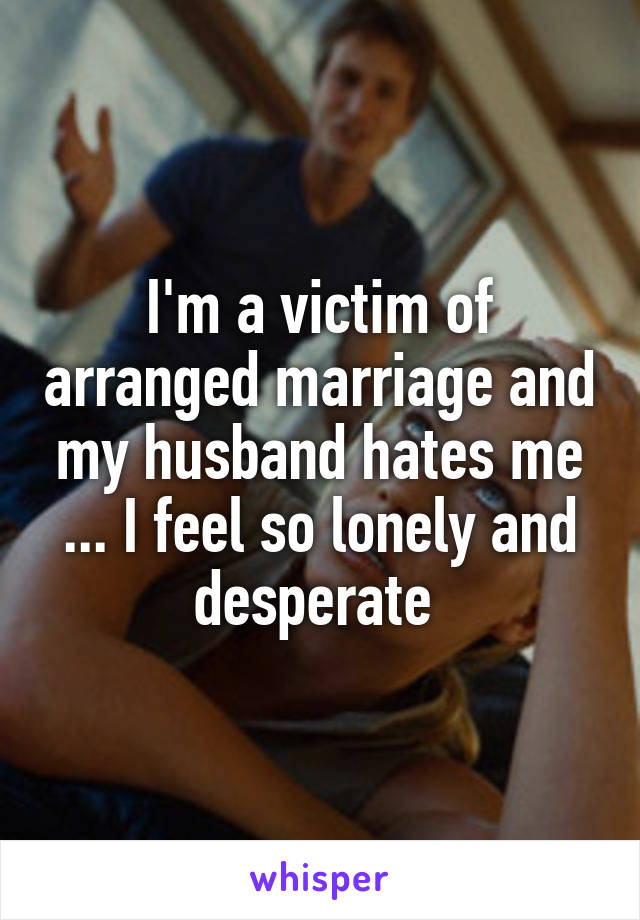 I'm a victim of arranged marriage and my husband hates me ... I feel so lonely and desperate 
