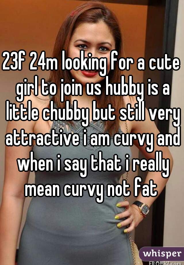 23f 24m looking for a cute girl to join us hubby is a little chubby but still very attractive i am curvy and when i say that i really mean curvy not fat 
