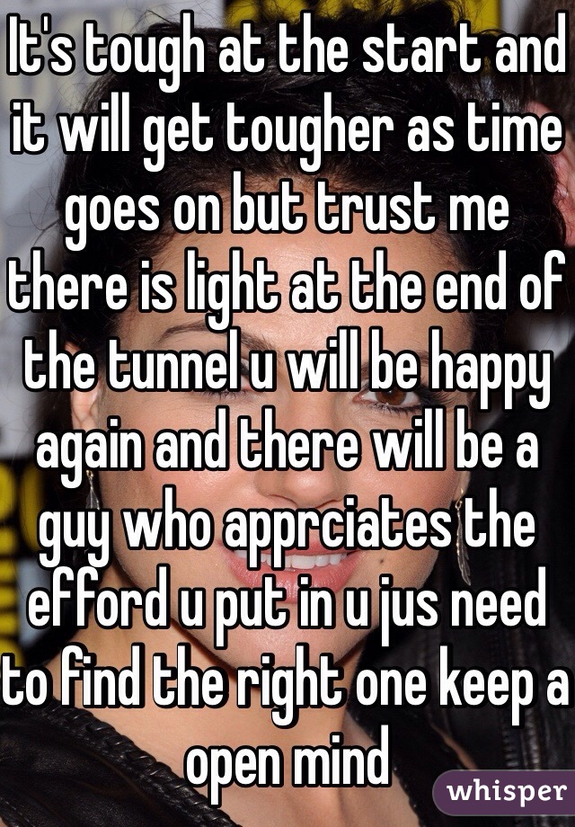 It's tough at the start and it will get tougher as time goes on but trust me there is light at the end of the tunnel u will be happy again and there will be a guy who apprciates the efford u put in u jus need to find the right one keep a open mind 