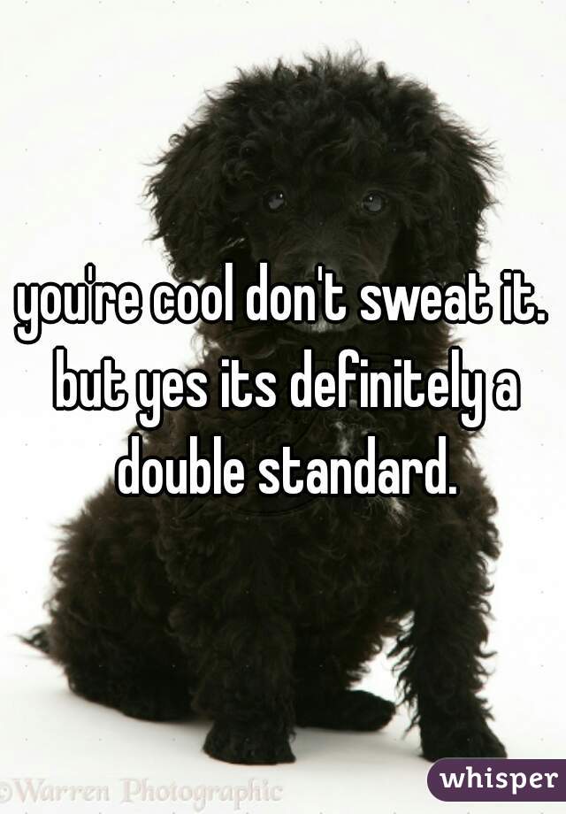 you're cool don't sweat it. but yes its definitely a double standard.