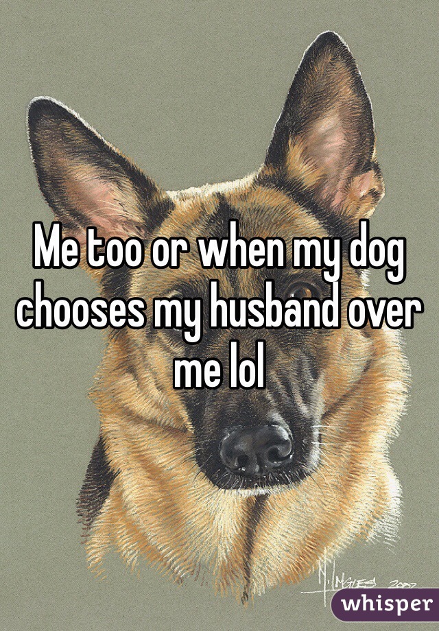 Me too or when my dog chooses my husband over me lol
