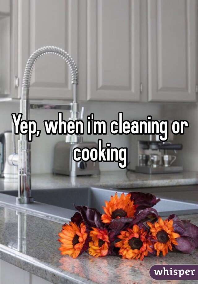 Yep, when i'm cleaning or cooking