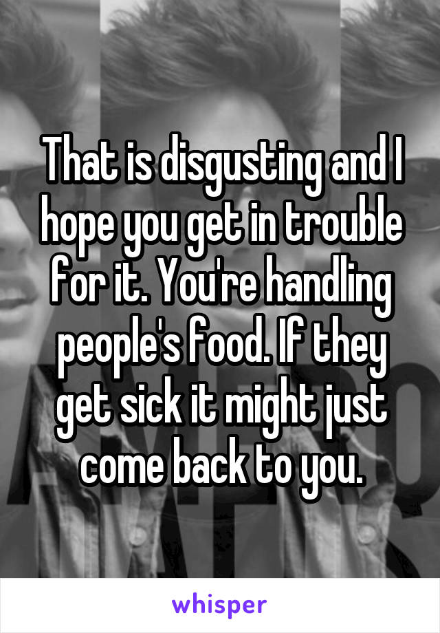 That is disgusting and I hope you get in trouble for it. You're handling people's food. If they get sick it might just come back to you.