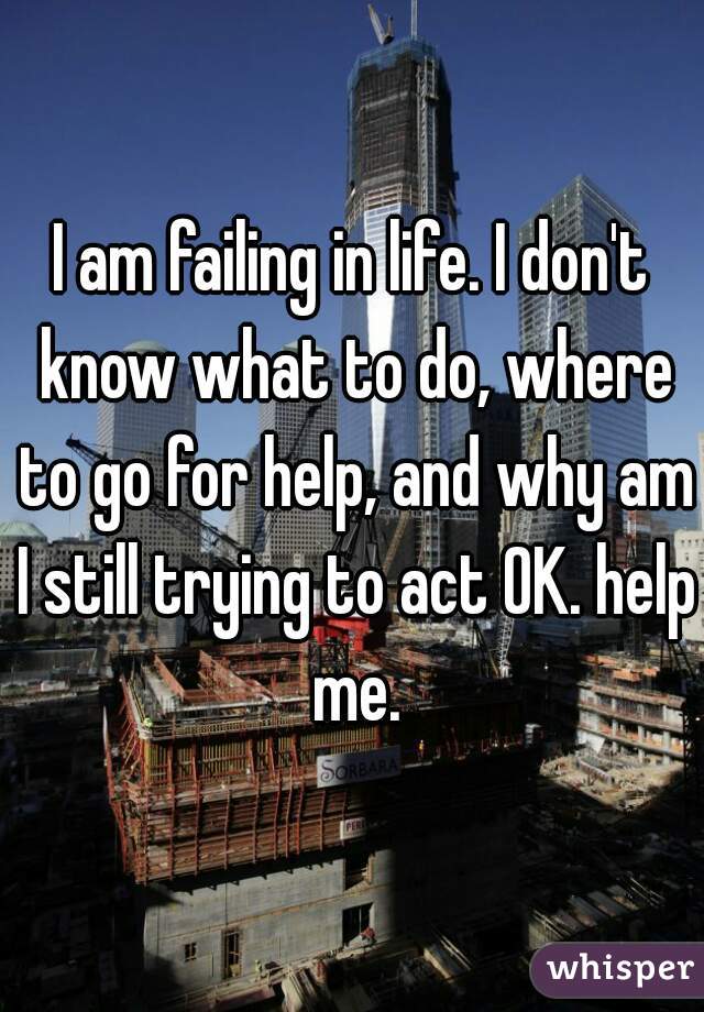 I am failing in life. I don't know what to do, where to go for help, and why am I still trying to act OK. help me.