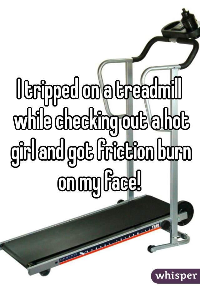 I tripped on a treadmill while checking out a hot girl and got friction burn on my face! 