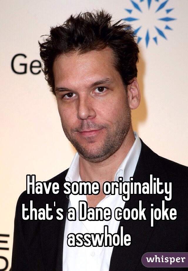 Have some originality that's a Dane cook joke asswhole 