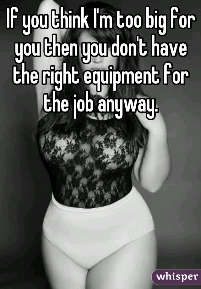 If you think I am too big for you, than I assume you dont have the proper  equipment for the job anyway.