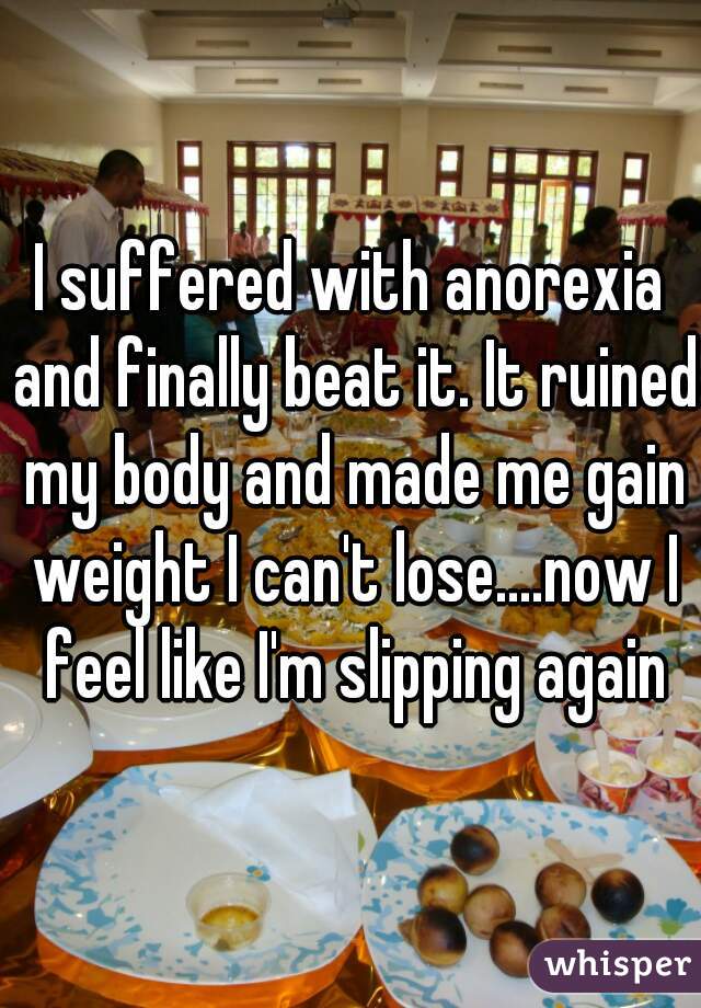 I suffered with anorexia and finally beat it. It ruined my body and made me gain weight I can't lose....now I feel like I'm slipping again