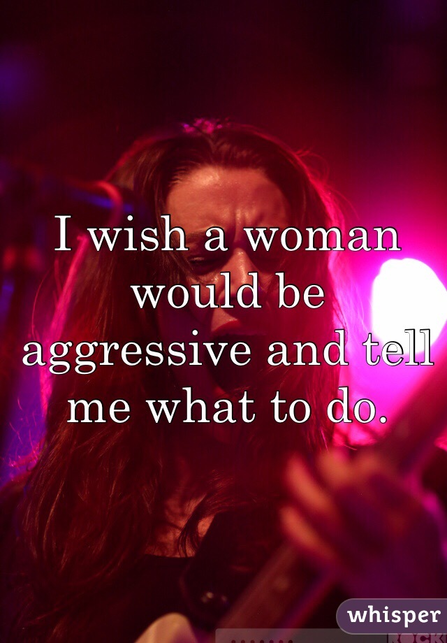 I wish a woman would be aggressive and tell me what to do. 