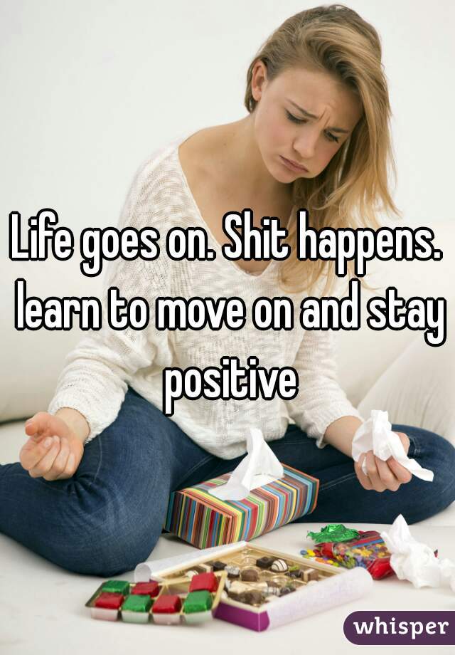 Life goes on. Shit happens. learn to move on and stay positive