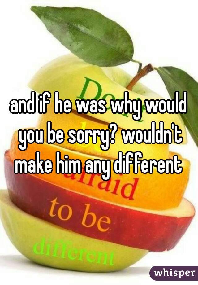 and if he was why would you be sorry? wouldn't make him any different 