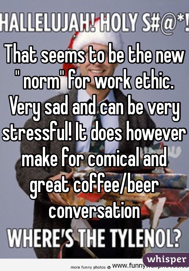 That seems to be the new " norm" for work ethic. Very sad and can be very stressful! It does however make for comical and great coffee/beer conversation 