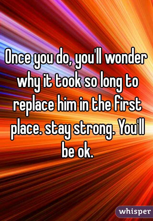 Once you do, you'll wonder why it took so long to replace him in the first place. stay strong. You'll be ok.