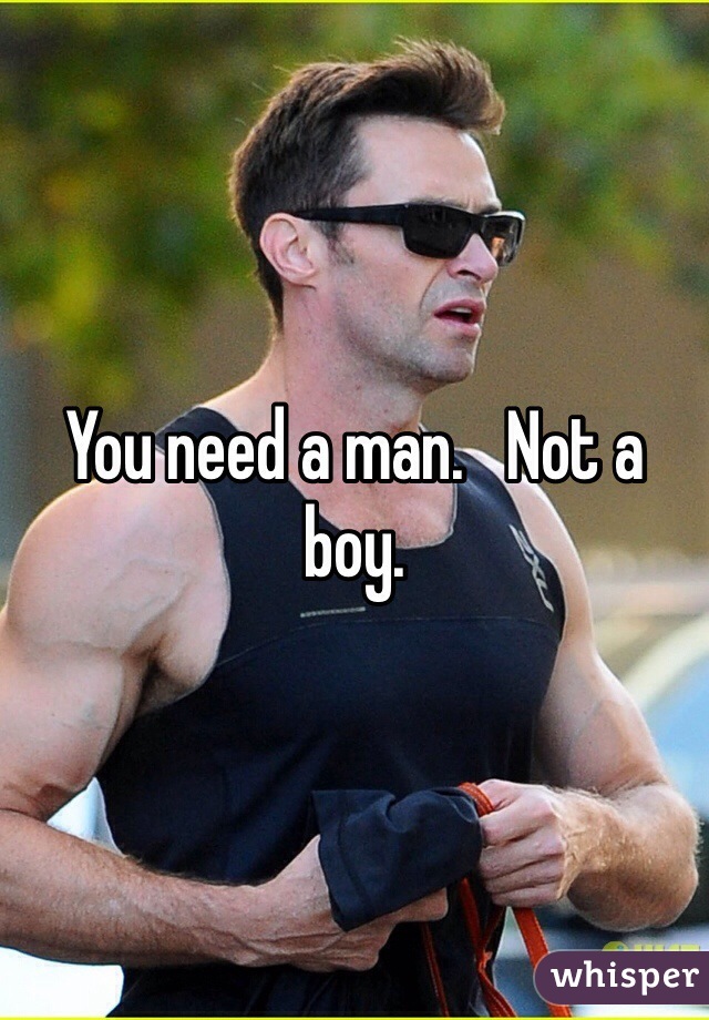 You need a man.   Not a boy.  