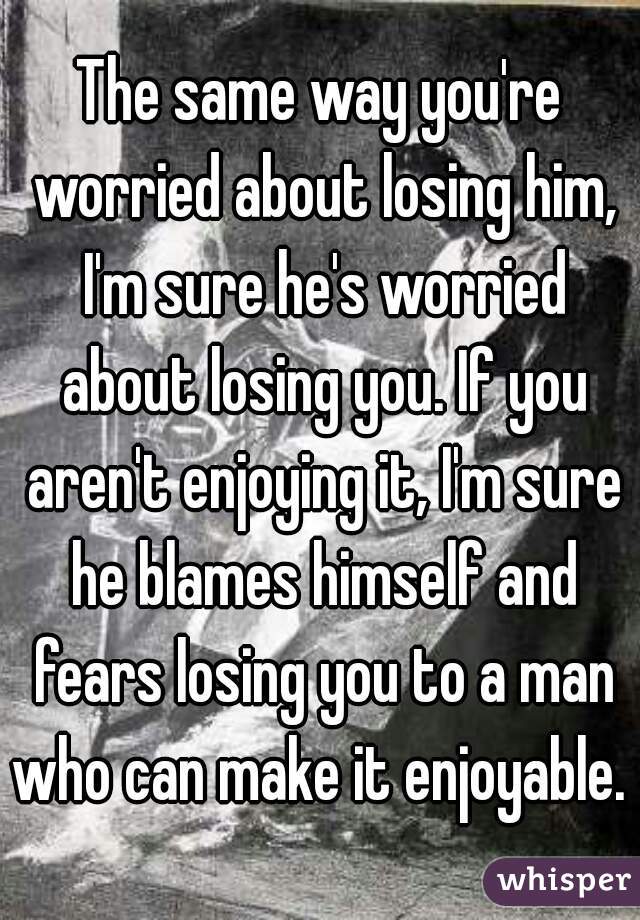 The same way you're worried about losing him, I'm sure he's worried about losing you. If you aren't enjoying it, I'm sure he blames himself and fears losing you to a man who can make it enjoyable. 