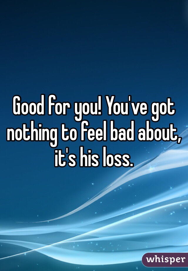 Good for you! You've got nothing to feel bad about, it's his loss. 