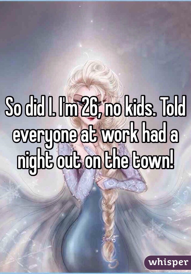So did I. I'm 26, no kids. Told everyone at work had a night out on the town! 