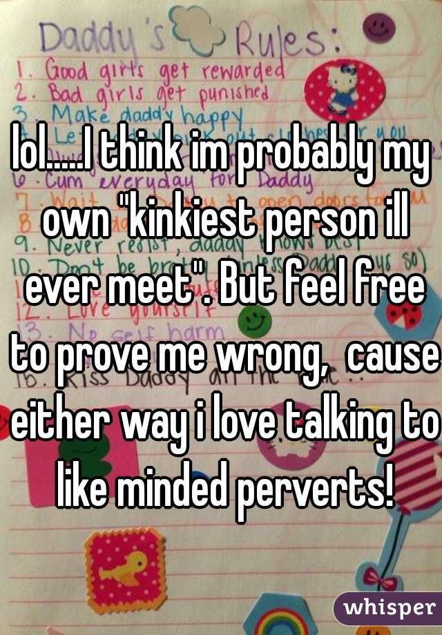 lol.....I think im probably my own "kinkiest person ill ever meet". But feel free to prove me wrong,  cause either way i love talking to like minded perverts!