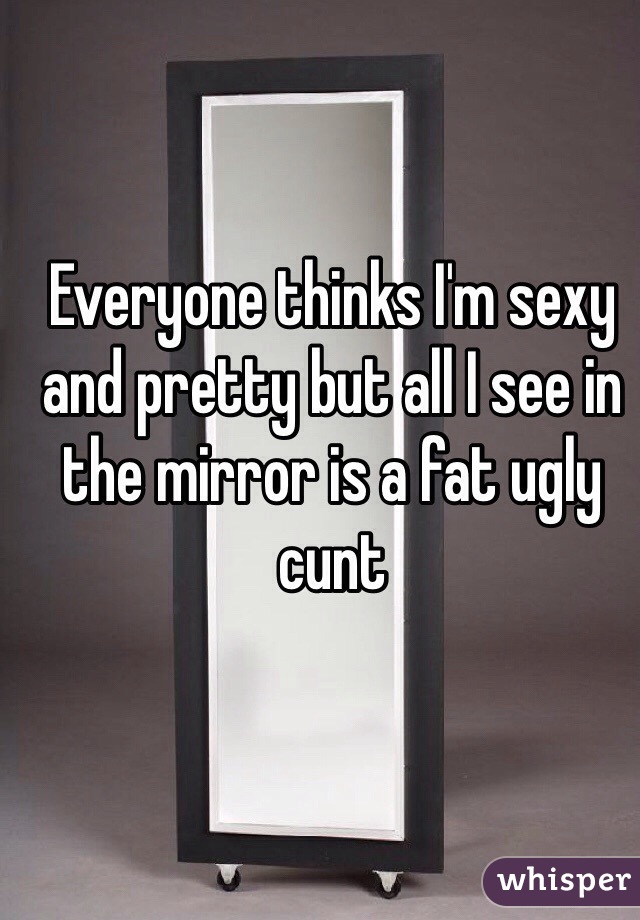 Everyone thinks I'm sexy and pretty but all I see in the mirror is a fat ugly cunt 