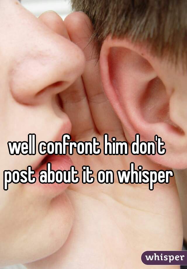 well confront him don't post about it on whisper