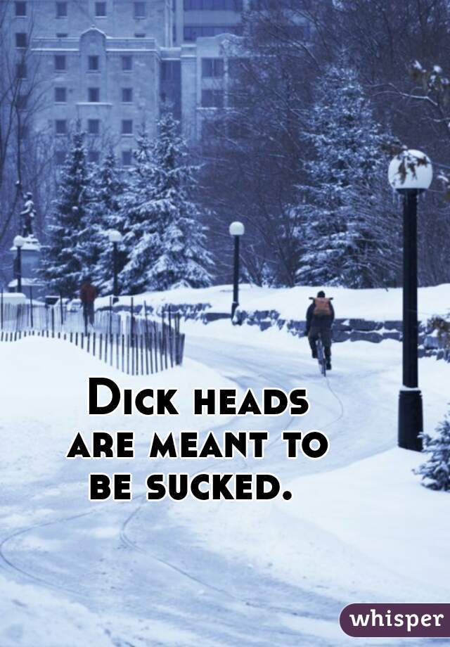 Dick heads
are meant to
be sucked. 