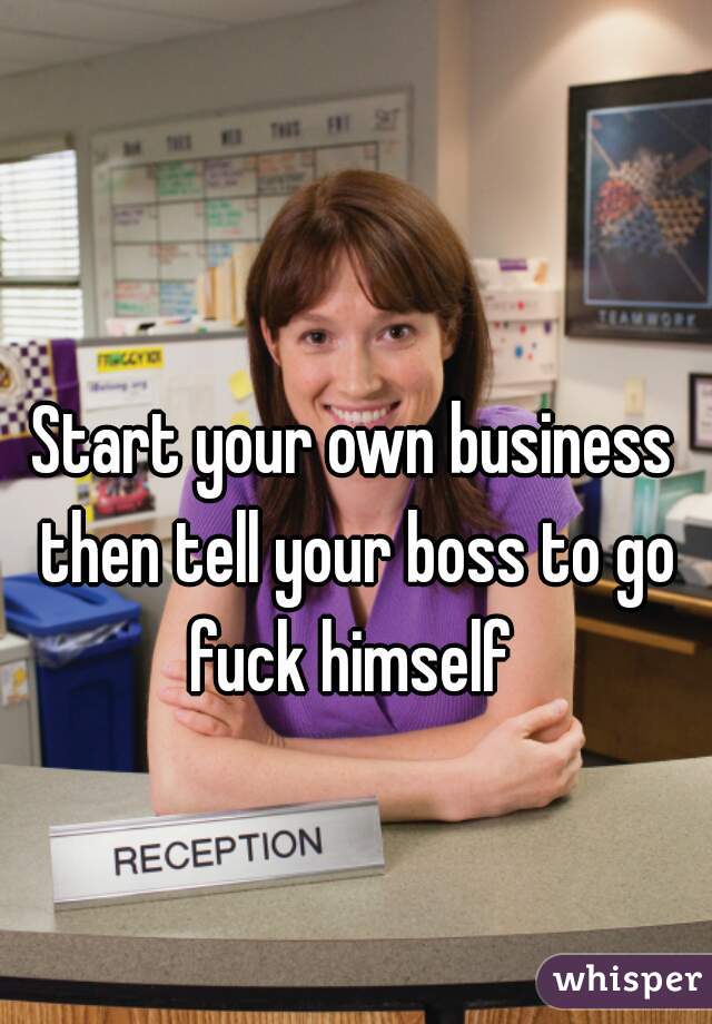 Start your own business then tell your boss to go fuck himself 