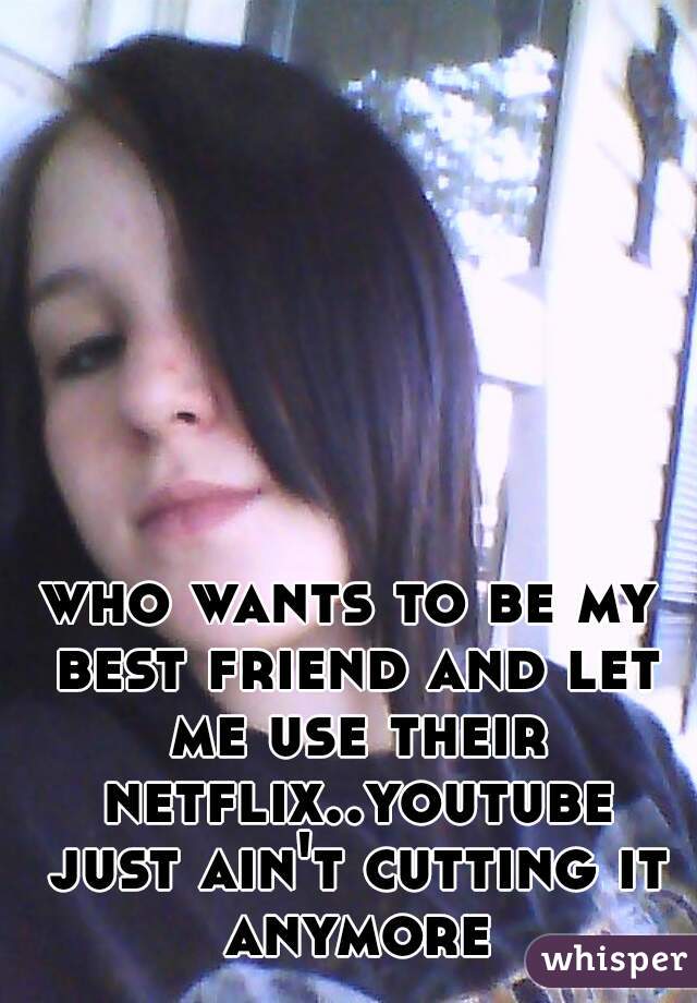 who wants to be my best friend and let me use their netflix..youtube just ain't cutting it anymore
