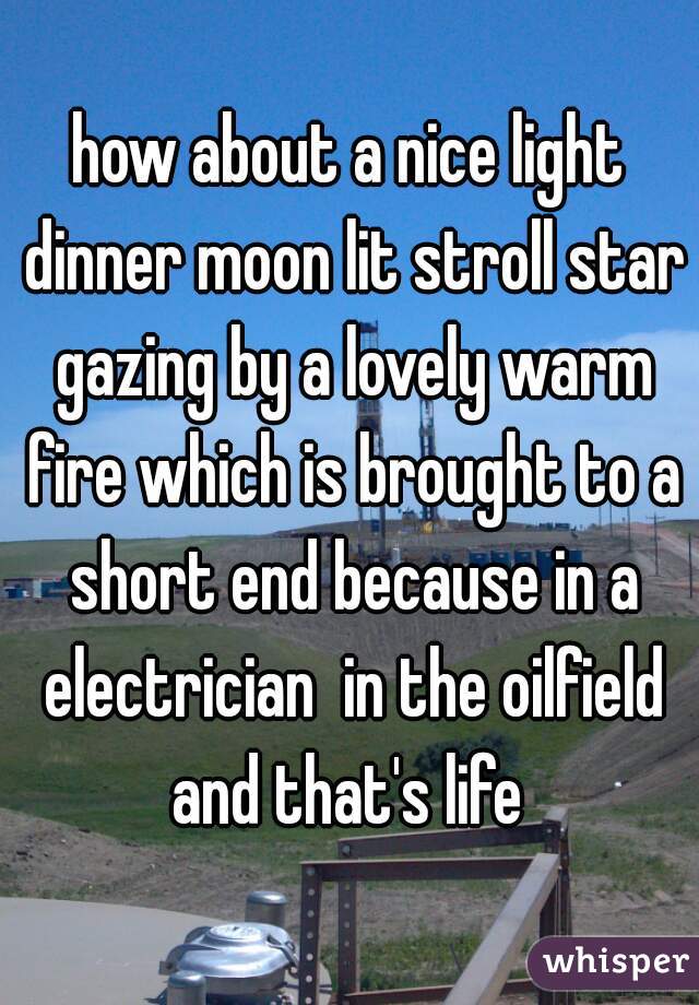 how about a nice light dinner moon lit stroll star gazing by a lovely warm fire which is brought to a short end because in a electrician  in the oilfield and that's life 